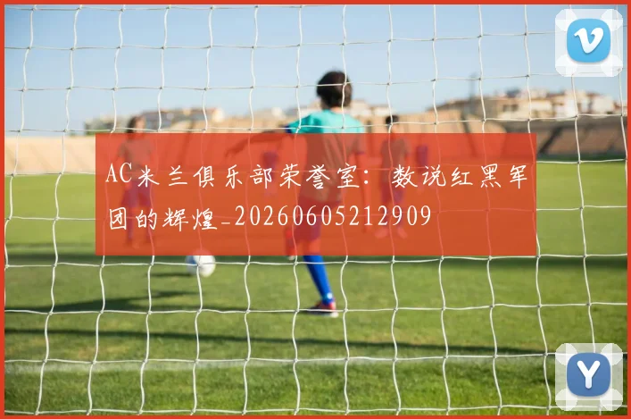 AC米兰俱乐部荣誉室:数说红黑军团的辉煌_20260605212909