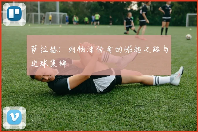 萨拉赫：利物浦传奇的崛起之路与进球集锦