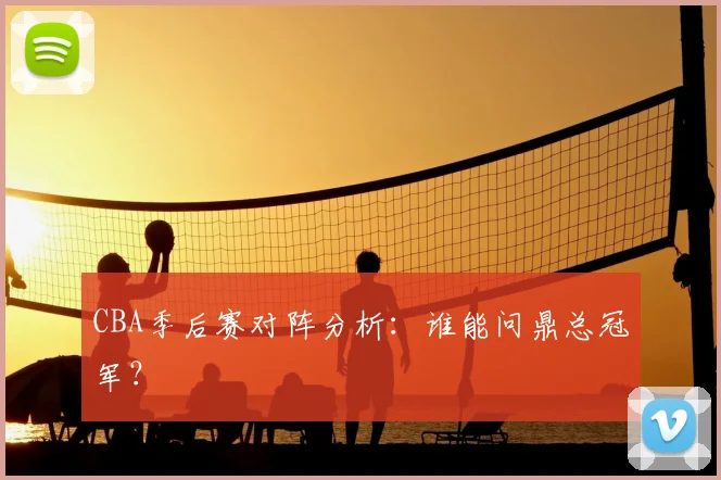 CBA季后赛对阵分析:谁能问鼎总冠军?
