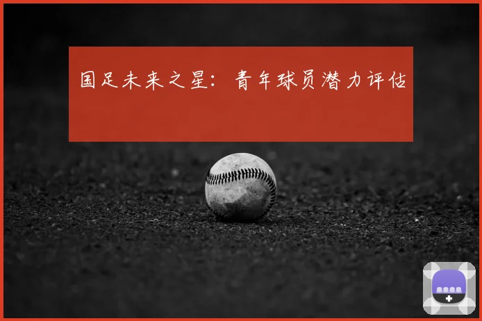 国足未来之星:青年球员潜力评估