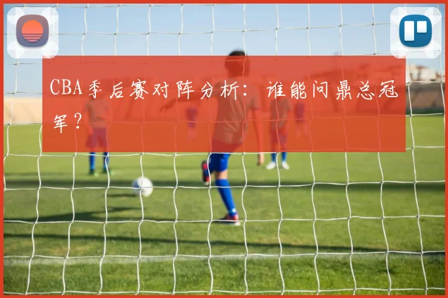 CBA季后赛对阵分析:谁能问鼎总冠军?