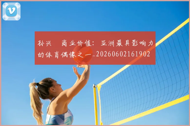 孙兴慜商业价值:亚洲最具影响力的体育偶像之一_20260602161902