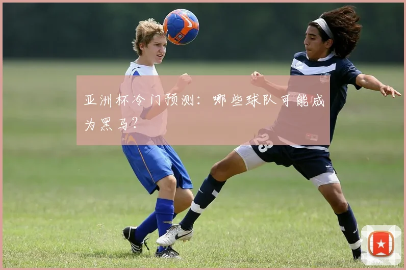 亚洲杯冷门预测:哪些球队可能成为黑马?