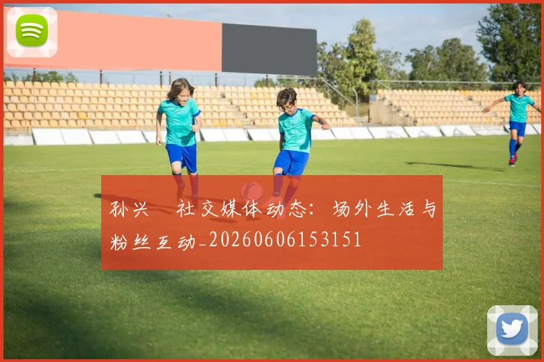 孙兴慜社交媒体动态：场外生活与粉丝互动_20260606153151