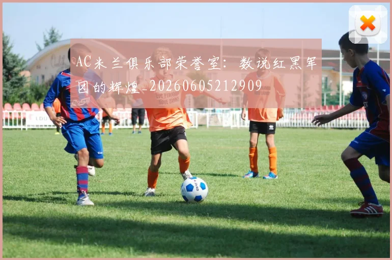 AC米兰俱乐部荣誉室:数说红黑军团的辉煌_20260605212909