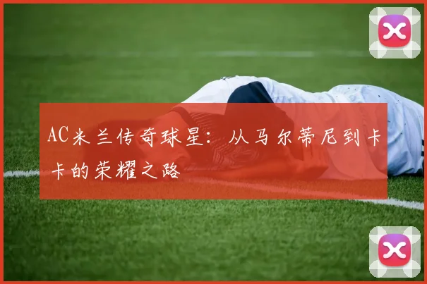AC米兰传奇球星:从马尔蒂尼到卡卡的荣耀之路