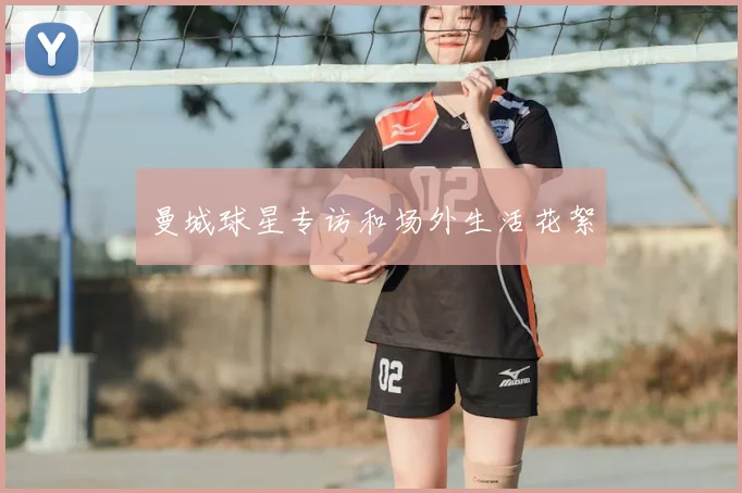 曼城球星专访和场外生活花絮