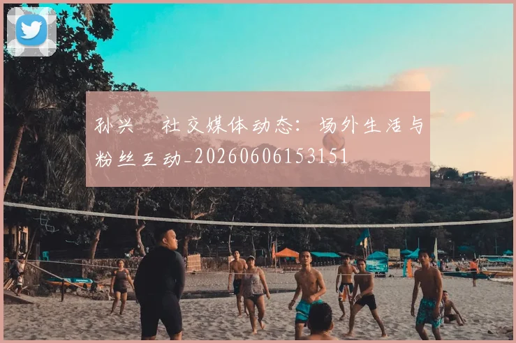 孙兴慜社交媒体动态:场外生活与粉丝互动_20260606153151