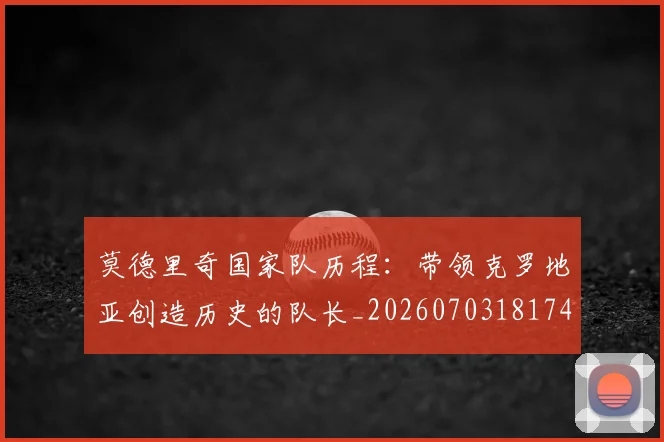 莫德里奇国家队历程：带领克罗地亚创造历史的队长_20260703181745