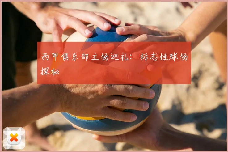 西甲俱乐部主场巡礼：标志性球场探秘