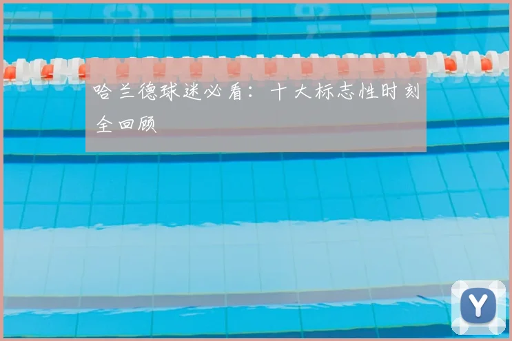 哈兰德球迷必看：十大标志性时刻全回顾