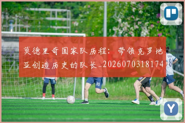 莫德里奇国家队历程：带领克罗地亚创造历史的队长_20260703181745